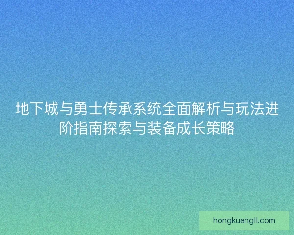 地下城与勇士传承系统全面解析与玩法进阶指南探索与装备成长策略