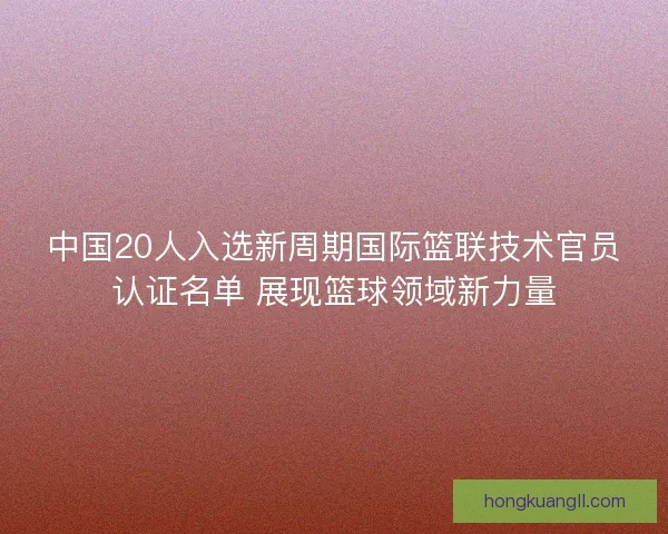 中国20人入选新周期国际篮联技术官员认证名单 展现篮球领域新力量