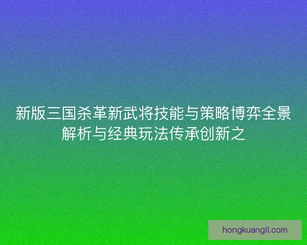 新版三国杀革新武将技能与策略博弈全景解析与经典玩法传承创新之