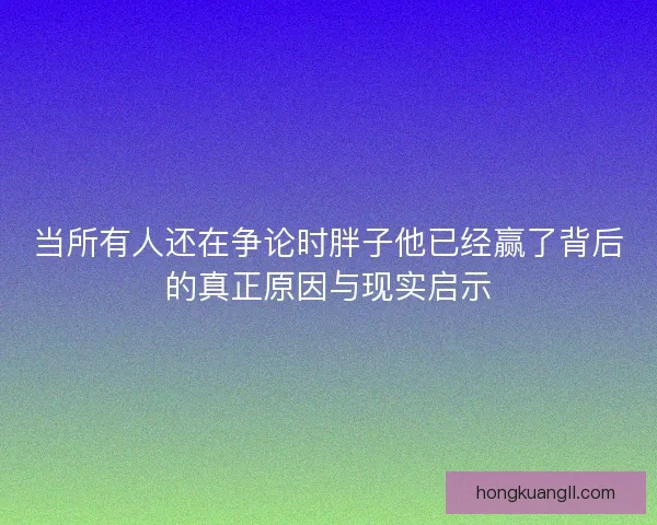当所有人还在争论时胖子他已经赢了背后的真正原因与现实启示