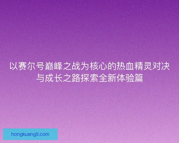 以赛尔号巅峰之战为核心的热血精灵对决与成长之路探索全新体验篇