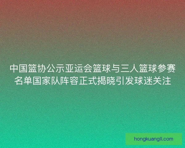 中国篮协公示亚运会篮球与三人篮球参赛名单国家队阵容正式揭晓引发球迷关注