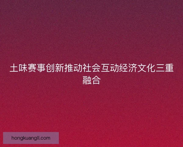 土味赛事创新推动社会互动经济文化三重融合